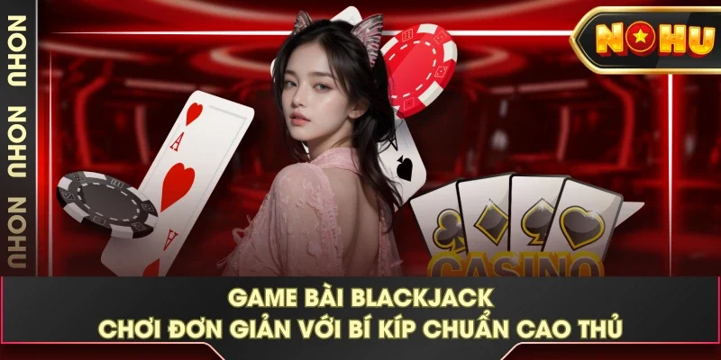 Game Bài Blackjack - Chơi Đơn Giản Với Bí Kíp Chuẩn Cao Thủ 